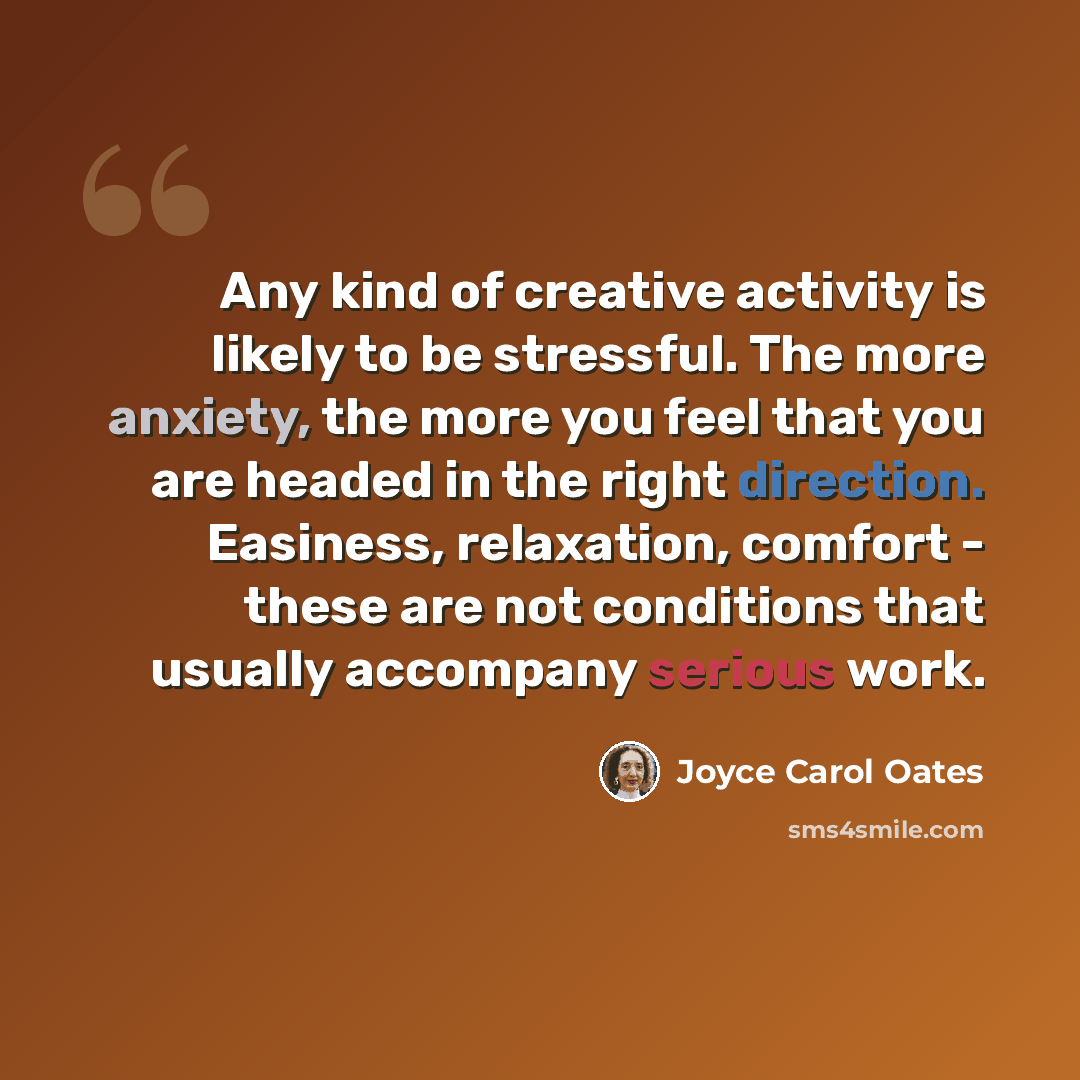 “Any kind of creative activity is likely to be stressful. The more anxiety, the more you feel that you are headed in the right direction. Easiness, relaxation, comfort - these are not conditions that usually accompany serious work.” quote by Joyce Carol Oates