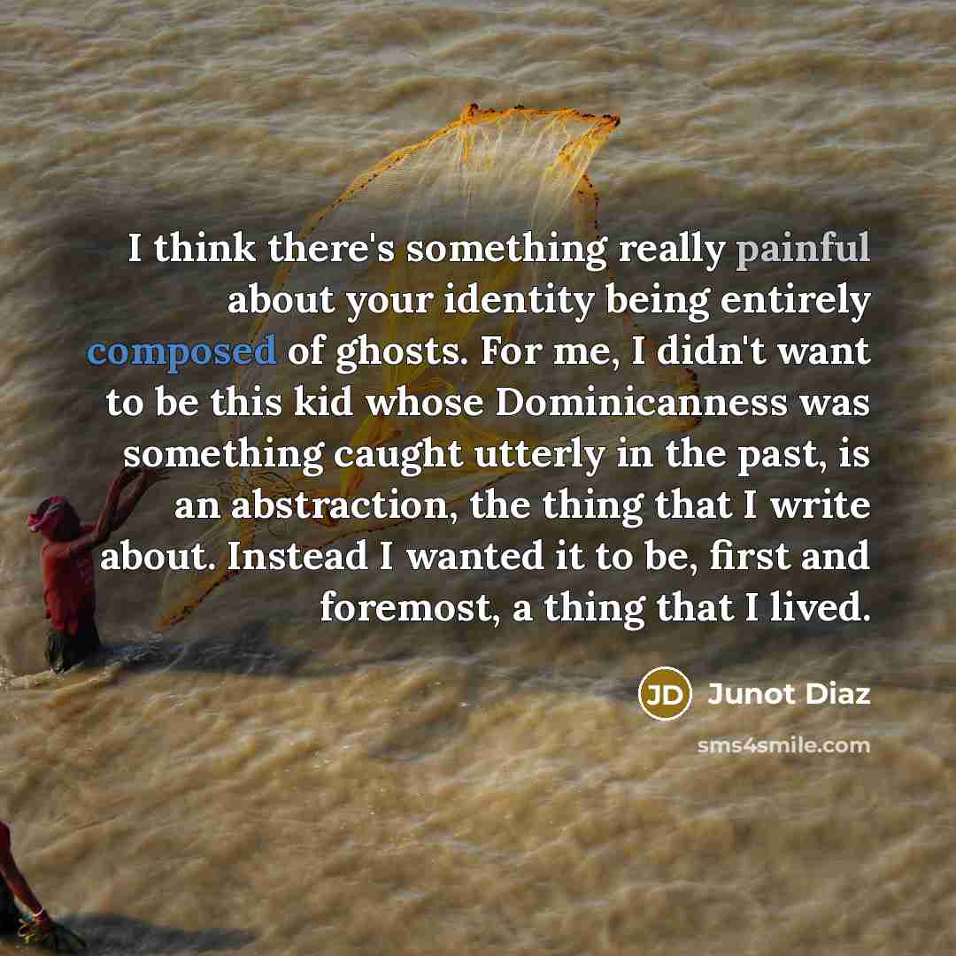 “I think there's something really painful about your identity being entirely composed of ghosts. For me, I didn't want to be this kid whose Dominicanness was something caught utterly in the past, is an abstraction, the thing that I write about. Instead I wanted it to be, first and foremost, a thing…” quote by Junot Diaz