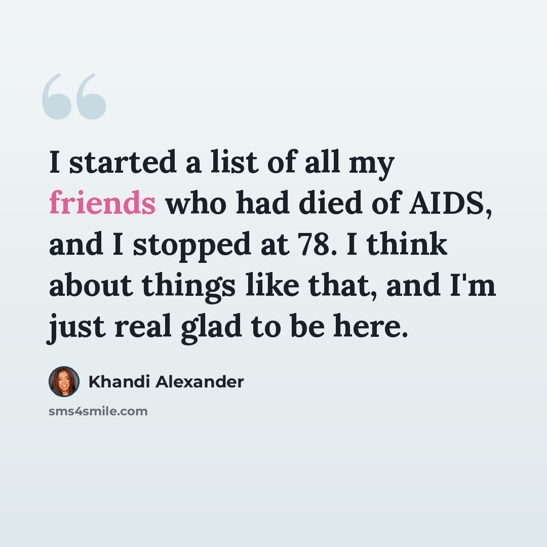“I started a list of all my friends who had died of AIDS, and I stopped at 78. I think about things like that, and I'm just real glad to be here.” quote by Khandi Alexander