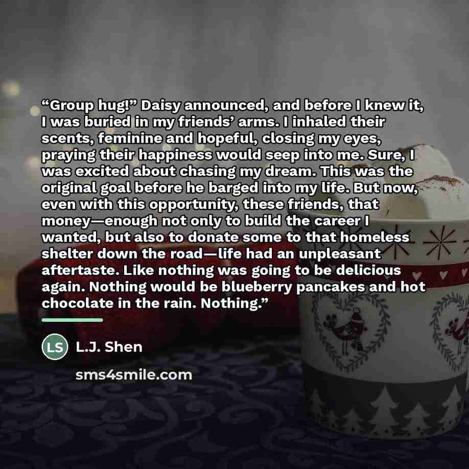 “Group hug!” Daisy announced, and before I knew it, I was buried in my friends’ arms. I inhaled their scents, feminine and hopeful, closing my eyes, praying their happiness would seep into me. Sure, I was excited about chasing my dream. This was the original goal before he barged into my life. But…” quote by L.J. Shen