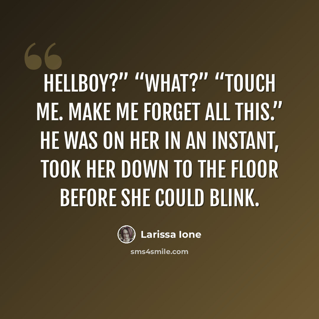 “Hellboy?” “What?” “Touch me. Make me forget all this.” He was on her in an instant, took her down to the floor before she could blink.” quote by Larissa Ione