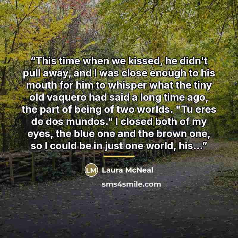 “This time when we kissed, he didn't pull away, and I was close enough to his mouth for him to whisper what the tiny old vaquero had said a long time ago, the part of being of two worlds. "Tu eres de dos mundos." I closed both of my eyes, the blue one and the brown one, so I could be in just one…” quote by Laura McNeal