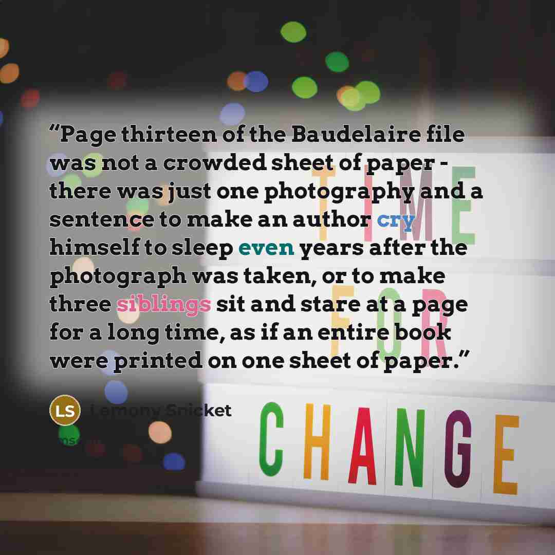 “Page thirteen of the Baudelaire file was not a crowded sheet of paper - there was just one photography and a sentence to make an author cry himself to sleep even years after the photograph was taken, or to make three siblings sit and stare at a page for a long time, as if an entire book were…” quote by Lemony Snicket