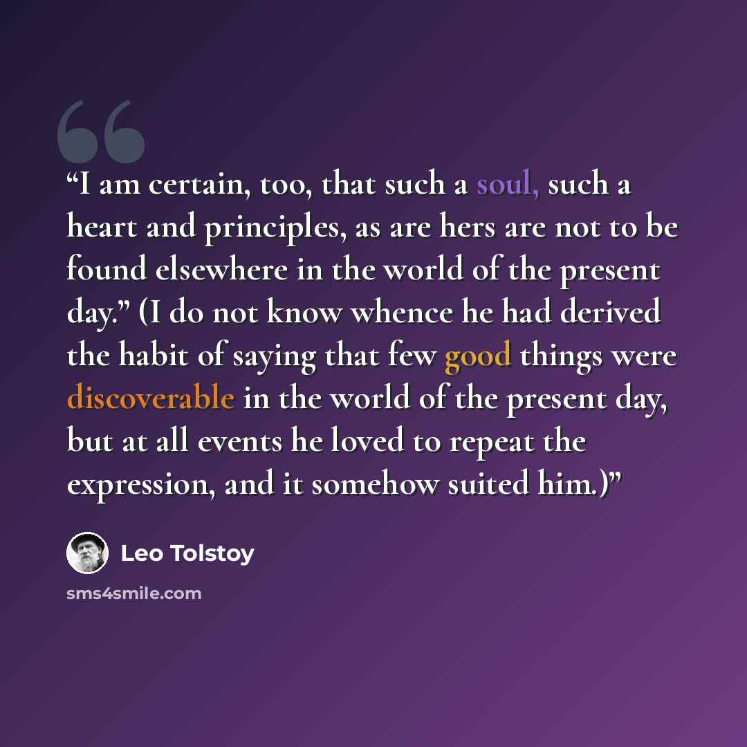 “I am certain, too, that such a soul, such a heart and principles, as are hers are not to be found elsewhere in the world of the present day.” (I do not know whence he had derived the habit of saying that few good things were discoverable in the world of the present day, but at all events he loved…” quote by Leo Tolstoy