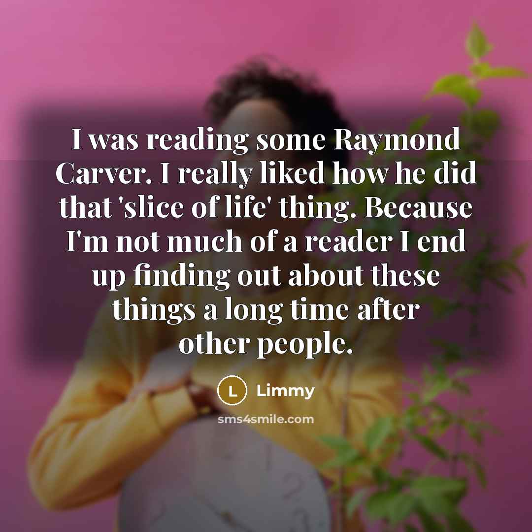 “I was reading some Raymond Carver. I really liked how he did that 'slice of life' thing. Because I'm not much of a reader I end up finding out about these things a long time after other people.” quote by Limmy