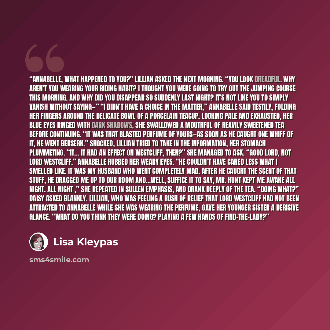 “Annabelle, what happened to you?” Lillian asked the next morning. “You look dreadful. Why aren’t you wearing your riding habit? I thought you were going to try out the jumping course this morning. And why did you disappear so suddenly last night? It’s not like you to simply vanish without saying—”…” quote by Lisa Kleypas