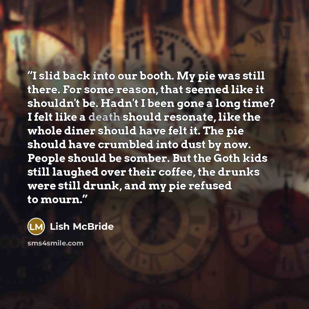 “I slid back into our booth. My pie was still there. For some reason, that seemed like it shouldn't be. Hadn't I been gone a long time? I felt like a death should resonate, like the whole diner should have felt it. The pie should have crumbled into dust by now. People should be somber. But the Goth…” quote by Lish McBride