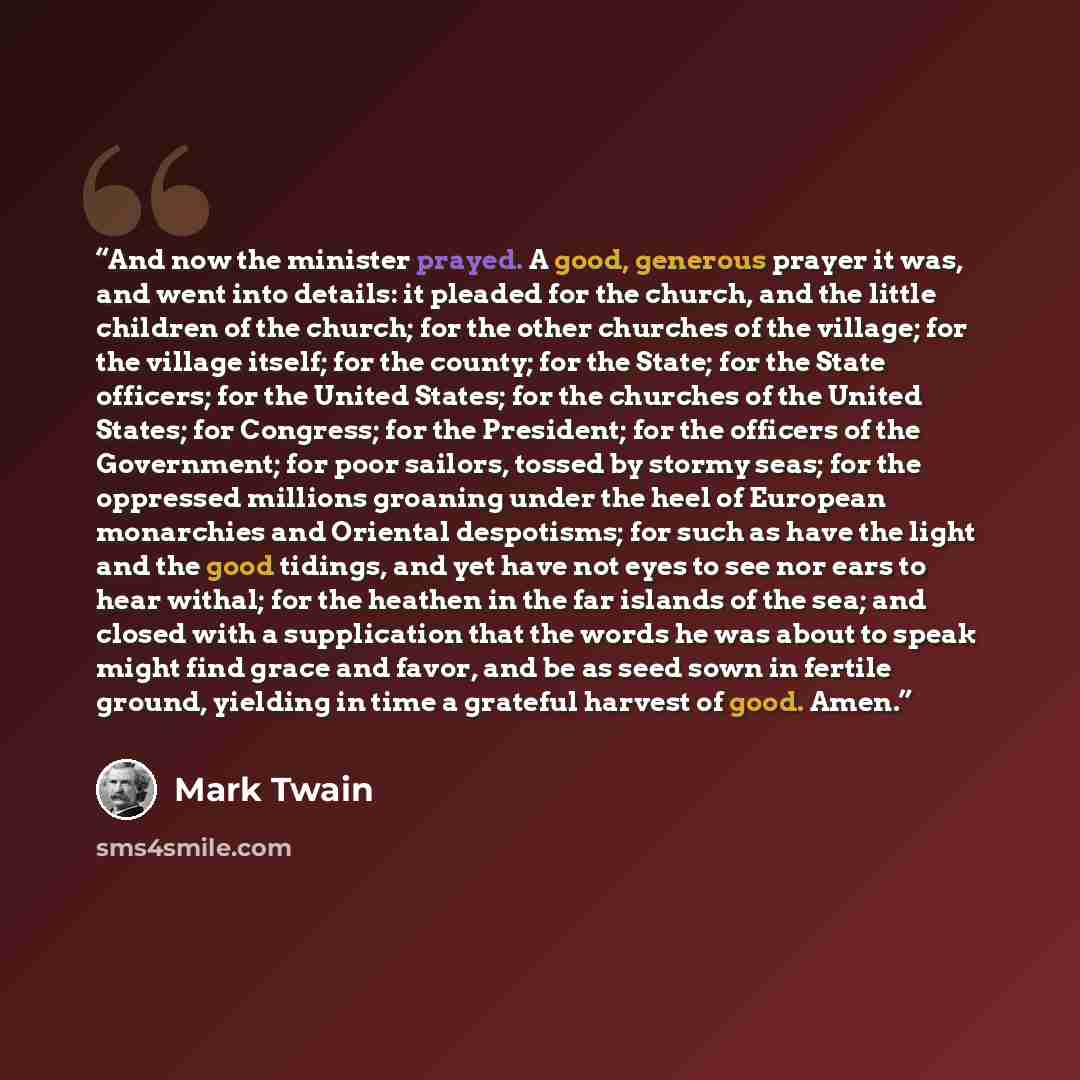 “And now the minister prayed. A good, generous prayer it was, and went into details: it pleaded for the church, and the little children of the church; for the other churches of the village; for the village itself; for the county; for the State; for the State officers; for the United States; for the…” quote by Mark Twain