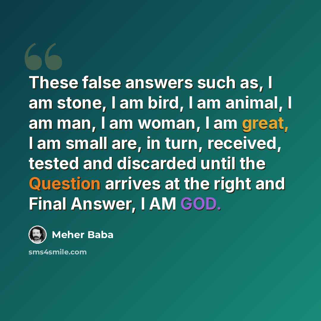 “These false answers such as, I am stone, I am bird, I am animal, I am man, I am woman, I am great, I am small are, in turn, received, tested and discarded until the Question arrives at the right and Final Answer, I AM GOD.” quote by Meher Baba