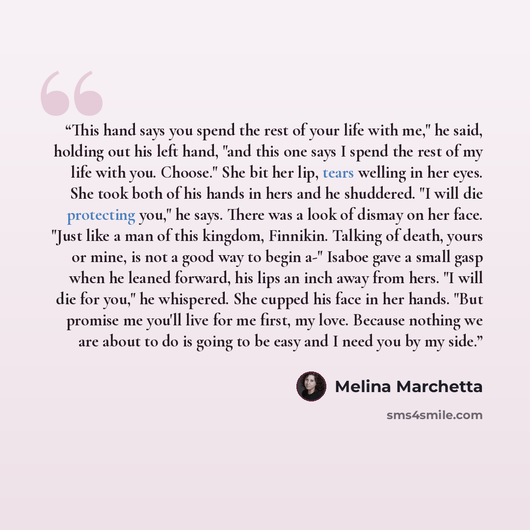 “This hand says you spend the rest of your life with me," he said, holding out his left hand, "and this one says I spend the rest of my life with you. Choose." She bit her lip, tears welling in her eyes. She took both of his hands in hers and he shuddered. "I will die protecting you," he says…” quote by Melina Marchetta