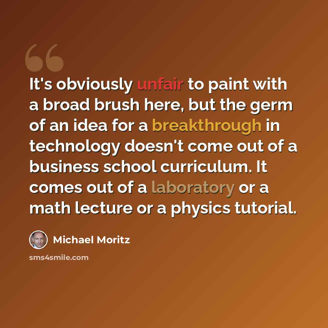 “It's obviously unfair to paint with a broad brush here, but the germ of an idea for a breakthrough in technology doesn't come out of a business school curriculum. It comes out of a laboratory or a math lecture or a physics tutorial.” quote by Michael Moritz
