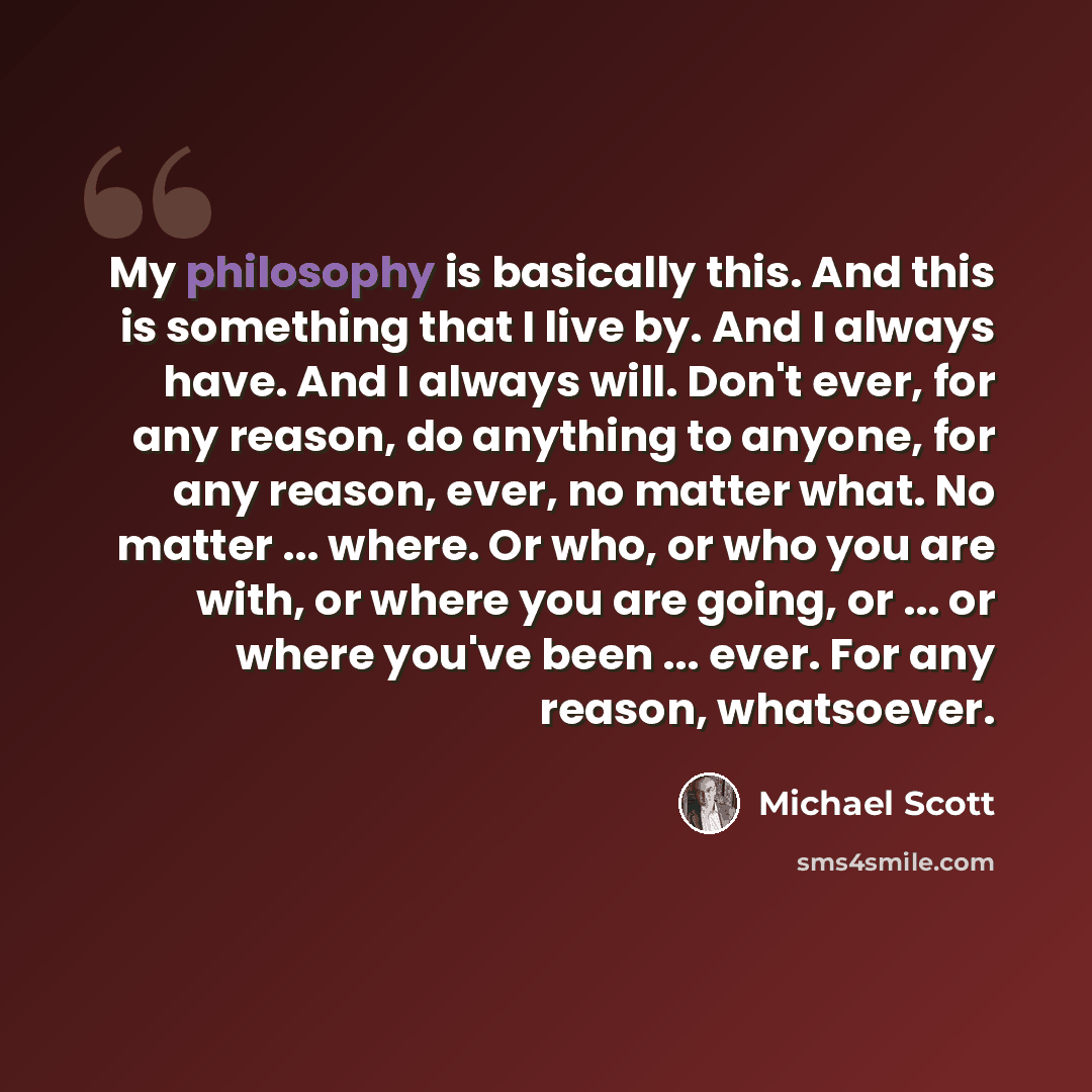“My philosophy is basically this. And this is something that I live by. And I always have. And I always will. Don't ever, for any reason, do anything to anyone, for any reason, ever, no matter what. No matter ... where. Or who, or who you are with, or where you are going, or ... or where you've…” quote by Michael Scott