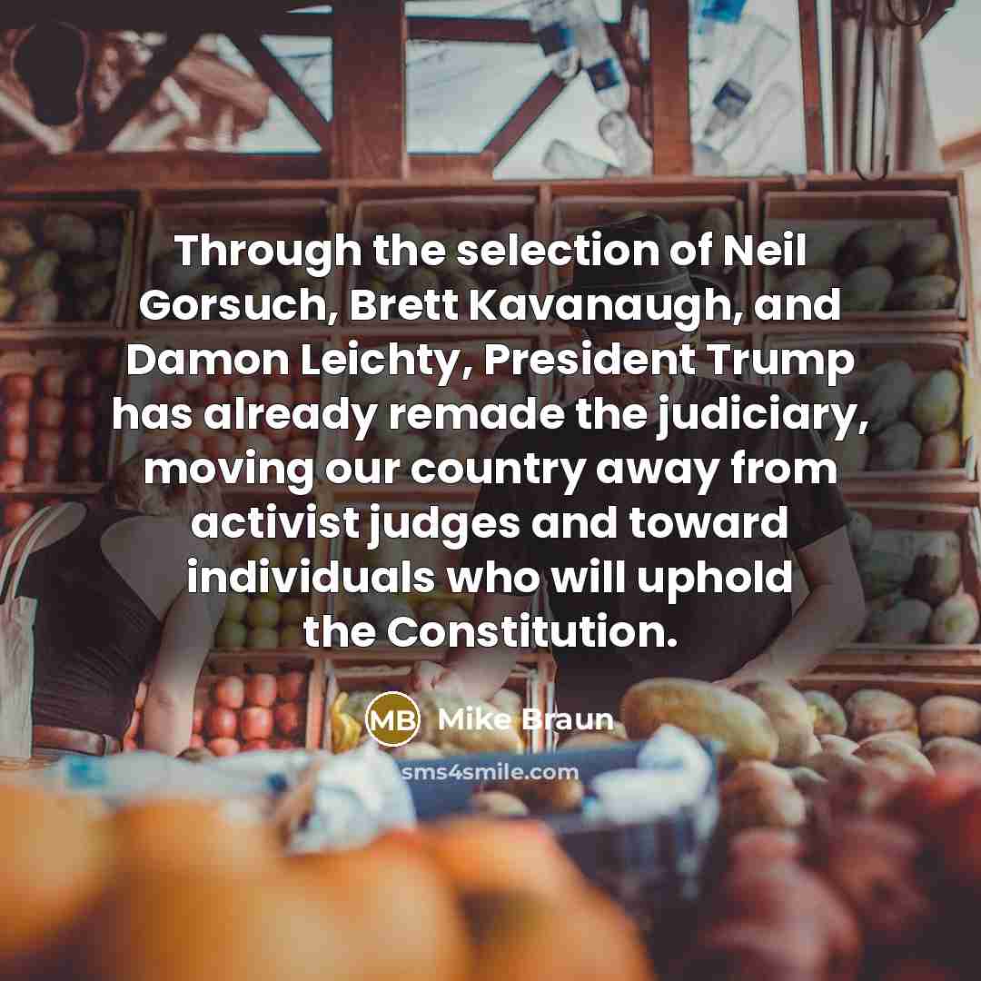 “Through the selection of Neil Gorsuch, Brett Kavanaugh, and Damon Leichty, President Trump has already remade the judiciary, moving our country away from activist judges and toward individuals who will uphold the Constitution.” quote by Mike Braun