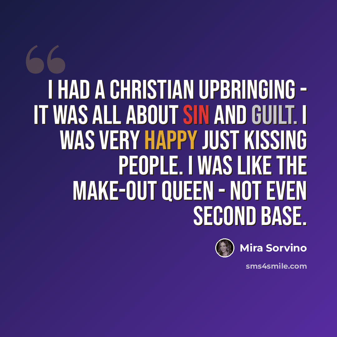 “I had a Christian upbringing - it was all about sin and guilt. I was very happy just kissing people. I was like the make-out queen - not even second base.” quote by Mira Sorvino