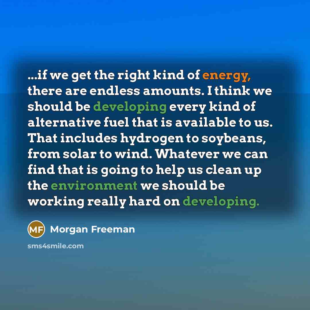 “...if we get the right kind of energy, there are endless amounts. I think we should be developing every kind of alternative fuel that is available to us. That includes hydrogen to soybeans, from solar to wind. Whatever we can find that is going to help us clean up the environment we should be…” quote by Morgan Freeman