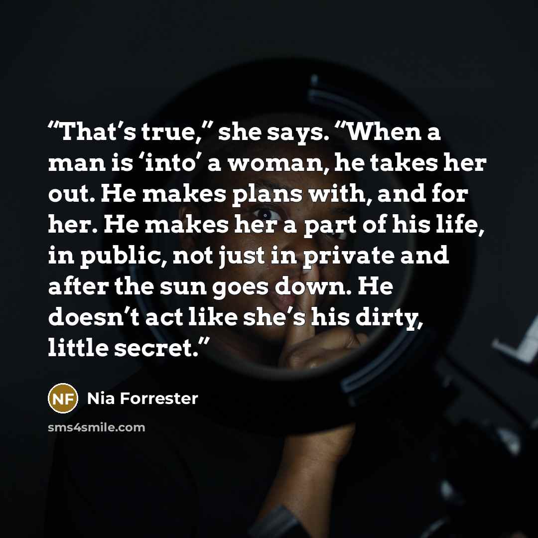“That’s true,” she says. “When a man is ‘into’ a woman, he takes her out. He makes plans with, and for her. He makes her a part of his life, in public, not just in private and after the sun goes down. He doesn’t act like she’s his dirty, little secret.” quote by Nia Forrester