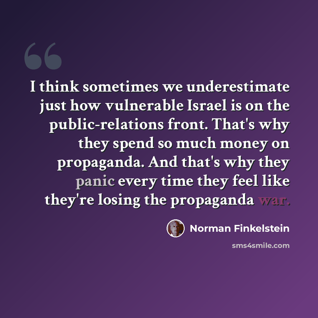 “I think sometimes we underestimate just how vulnerable Israel is on the public-relations front. That's why they spend so much money on propaganda. And that's why they panic every time they feel like they're losing the propaganda war.” quote by Norman Finkelstein