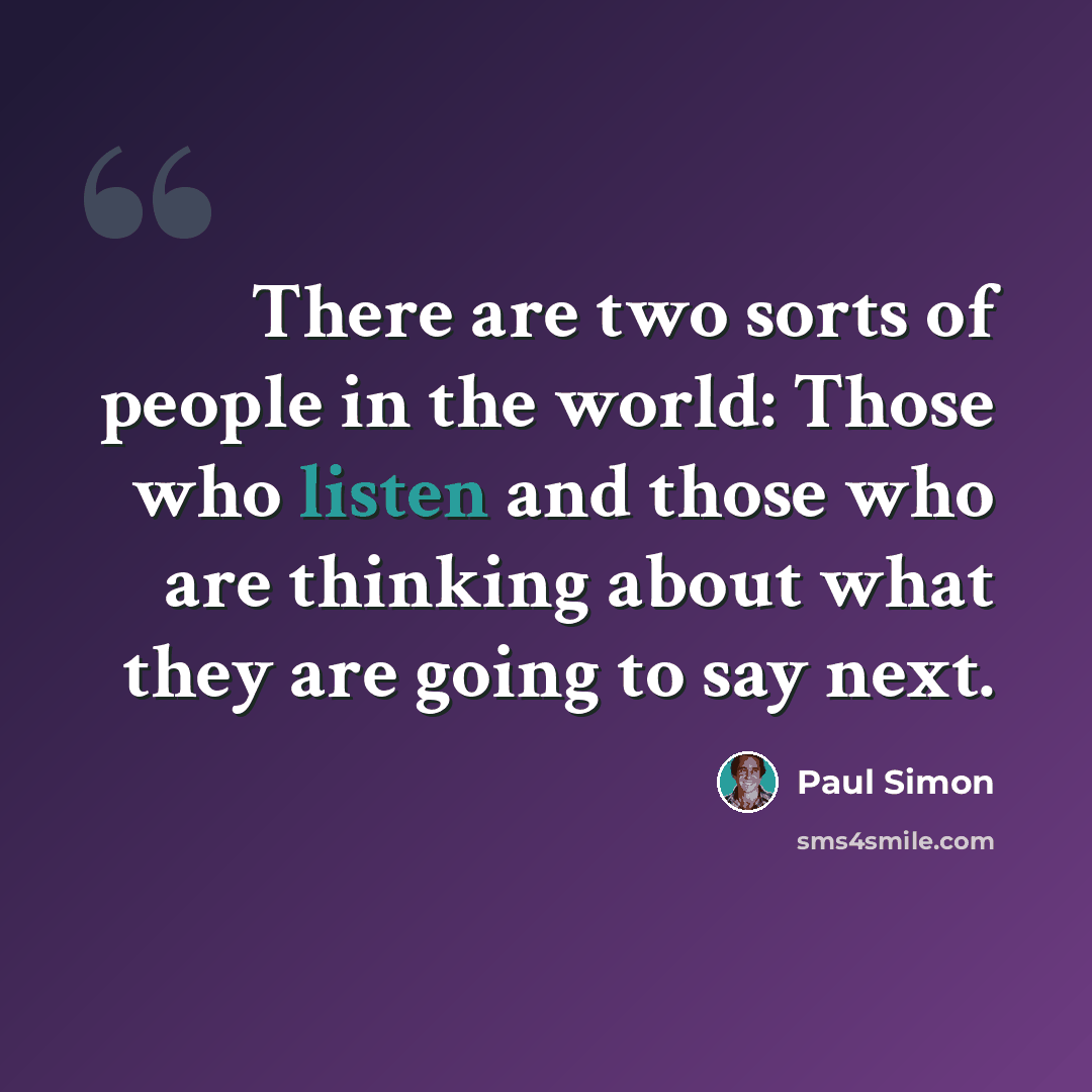 “There are two sorts of people in the world: Those who listen and those who are thinking about what they are going to say next.” quote by Paul Simon