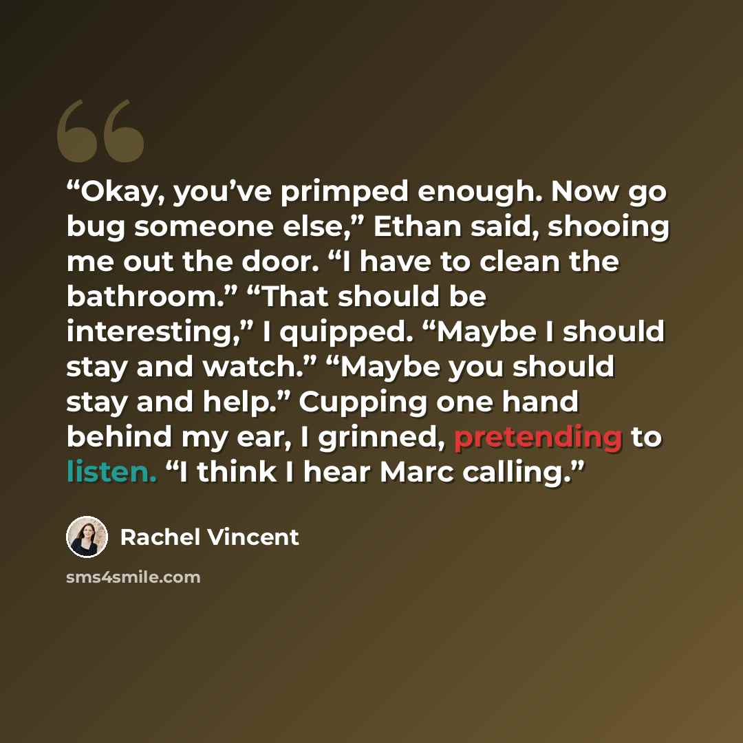 “Okay, you’ve primped enough. Now go bug someone else,” Ethan said, shooing me out the door. “I have to clean the bathroom.” “That should be interesting,” I quipped. “Maybe I should stay and watch.” “Maybe you should stay and help.” Cupping one hand behind my ear, I grinned, pretending to listen…” quote by Rachel Vincent