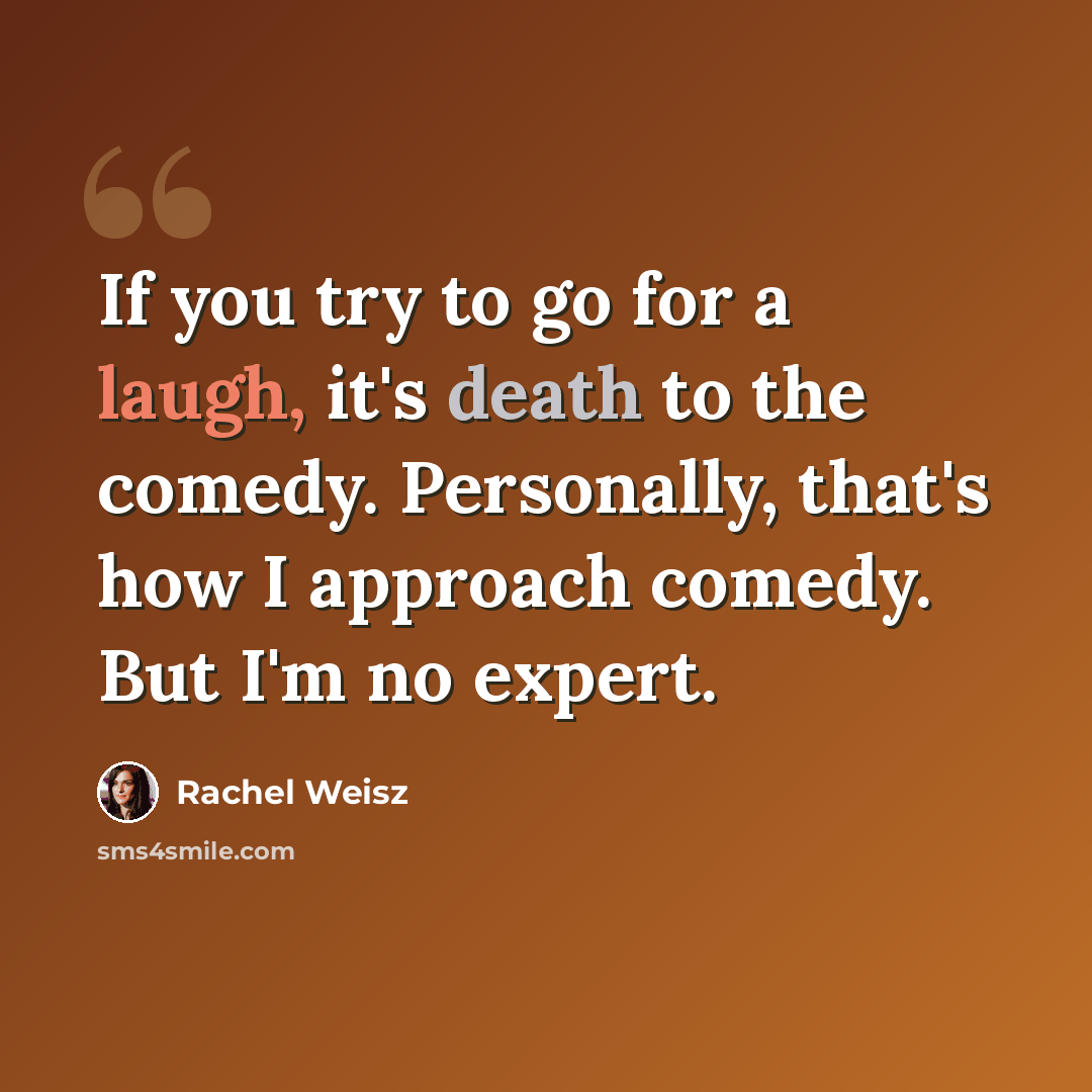 “If you try to go for a laugh, it's death to the comedy. Personally, that's how I approach comedy. But I'm no expert.” quote by Rachel Weisz