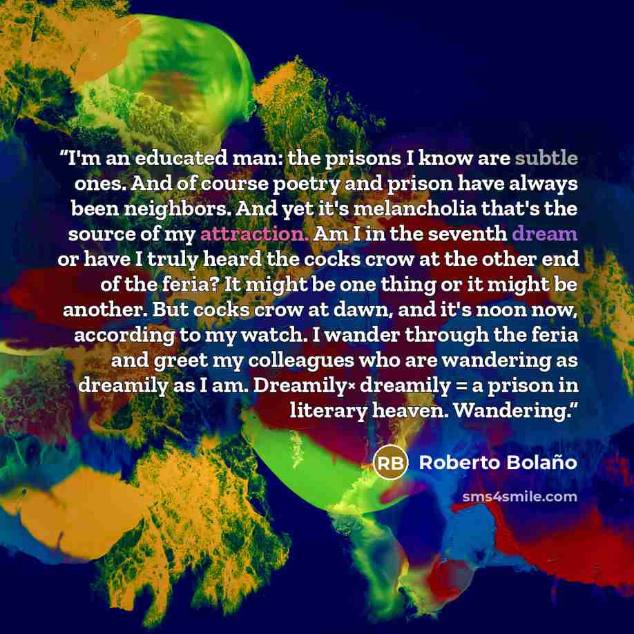 “I'm an educated man: the prisons I know are subtle ones. And of course poetry and prison have always been neighbors. And yet it's melancholia that's the source of my attraction. Am I in the seventh dream or have I truly heard the cocks crow at the other end of the feria? It might be one thing or…” quote by Roberto Bolaño