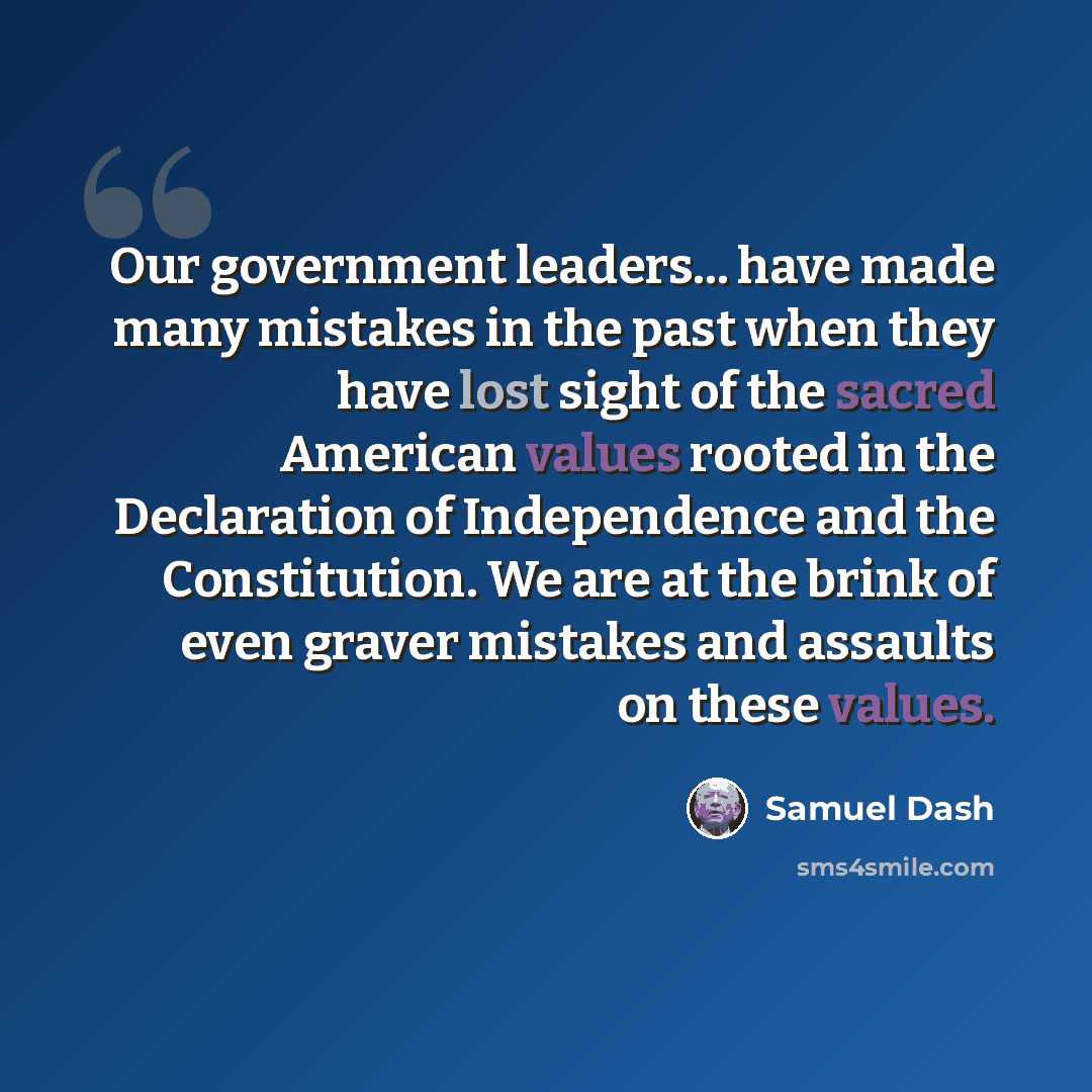 “Our government leaders... have made many mistakes in the past when they have lost sight of the sacred American values rooted in the Declaration of Independence and the Constitution. We are at the brink of even graver mistakes and assaults on these values.” quote by Samuel Dash