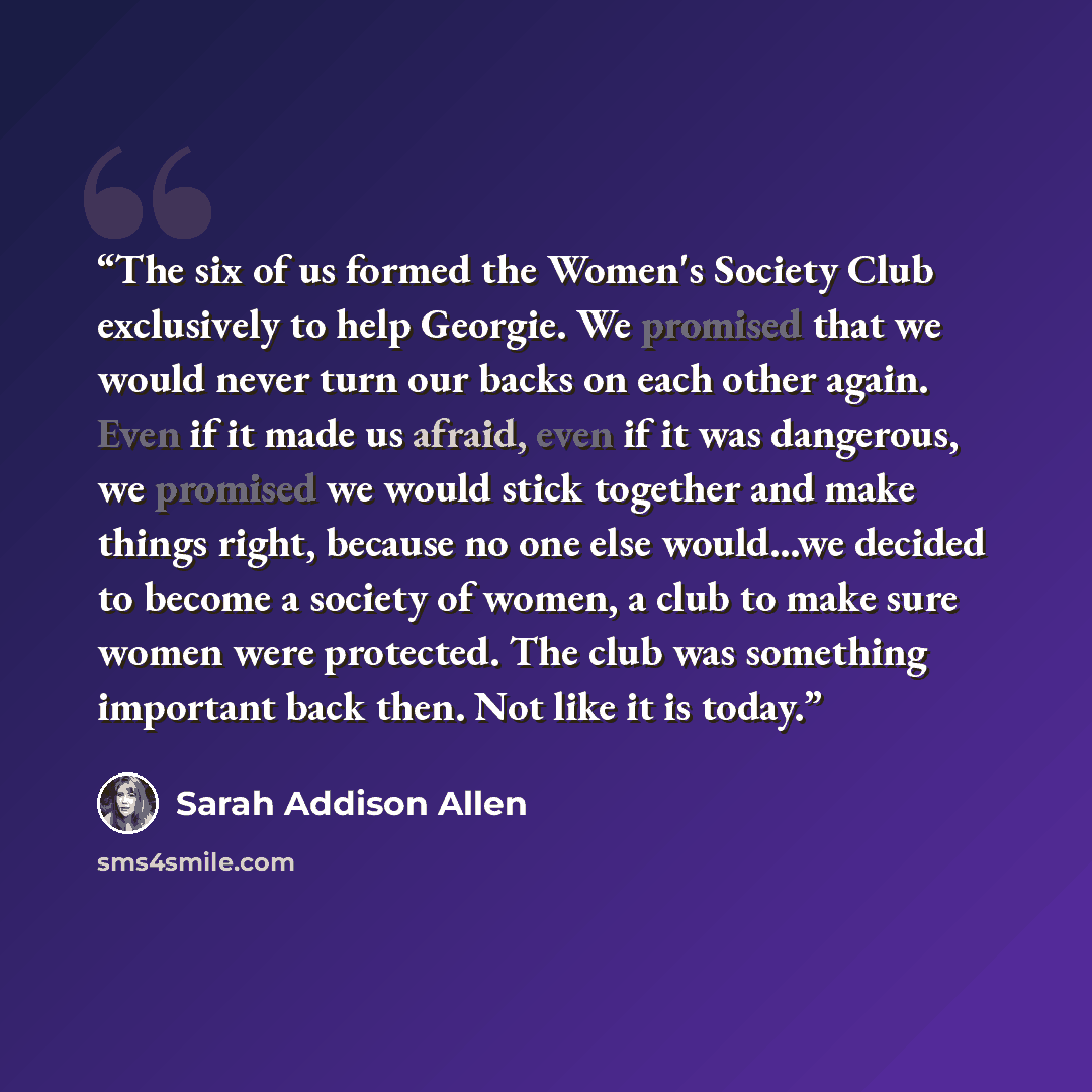 “The six of us formed the Women's Society Club exclusively to help Georgie. We promised that we would never turn our backs on each other again. Even if it made us afraid, even if it was dangerous, we promised we would stick together and make things right, because no one else would...we decided to…” quote by Sarah Addison Allen
