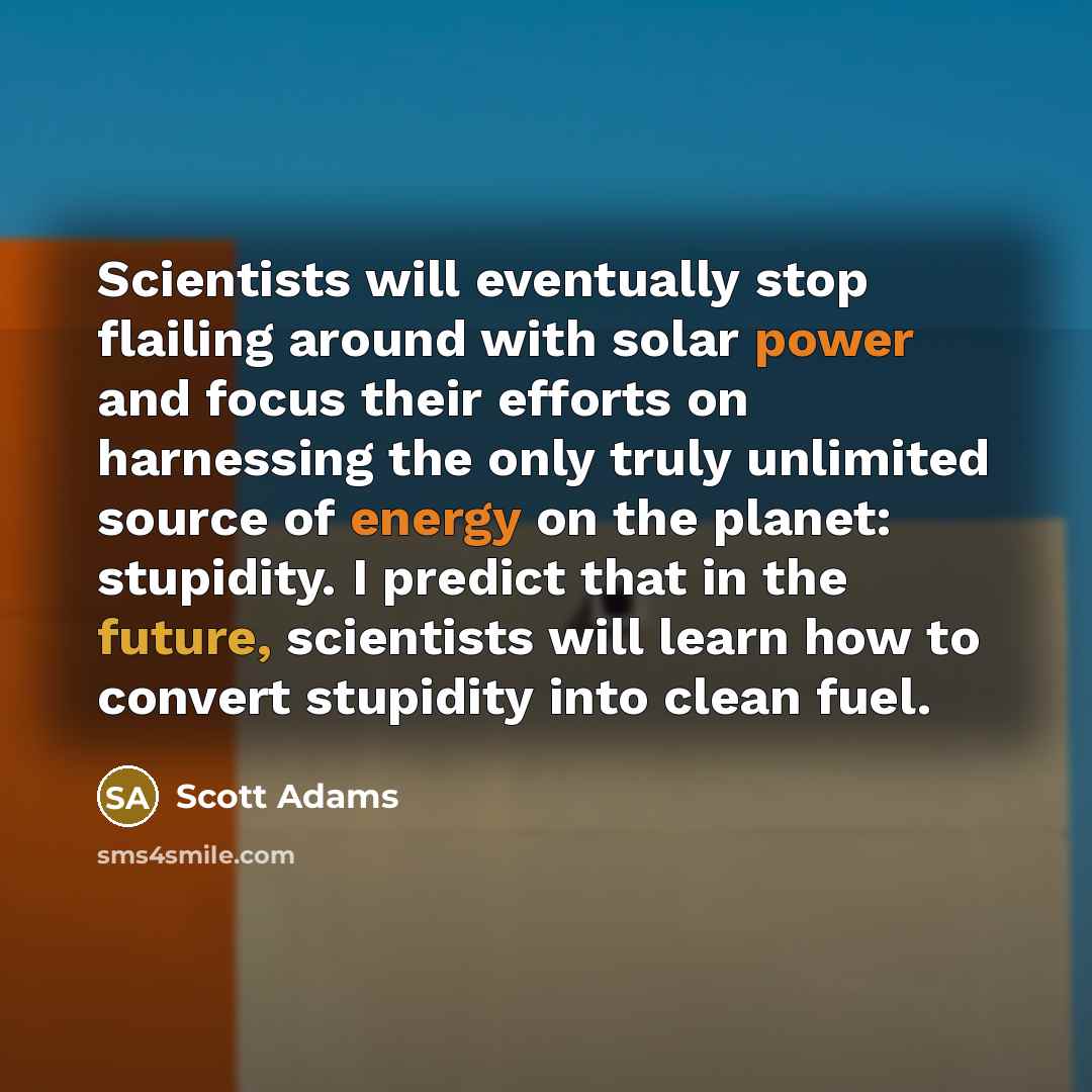 “Scientists will eventually stop flailing around with solar power and focus their efforts on harnessing the only truly unlimited source of energy on the planet: stupidity. I predict that in the future, scientists will learn how to convert stupidity into clean fuel.” quote by Scott Adams