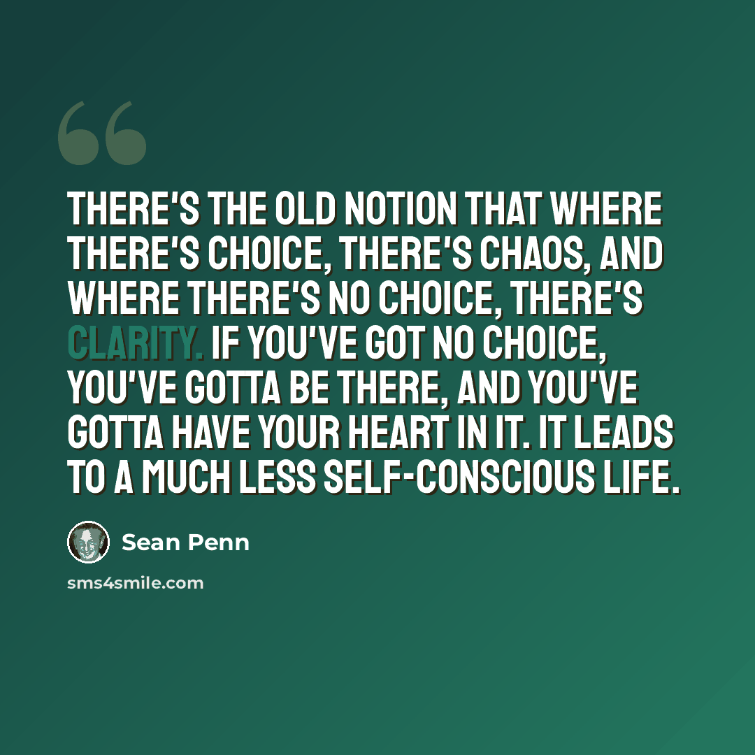 “There's the old notion that where there's choice, there's chaos, and where there's no choice, there's clarity. If you've got no choice, you've gotta be there, and you've gotta have your heart in it. It leads to a much less self-conscious life.” quote by Sean Penn