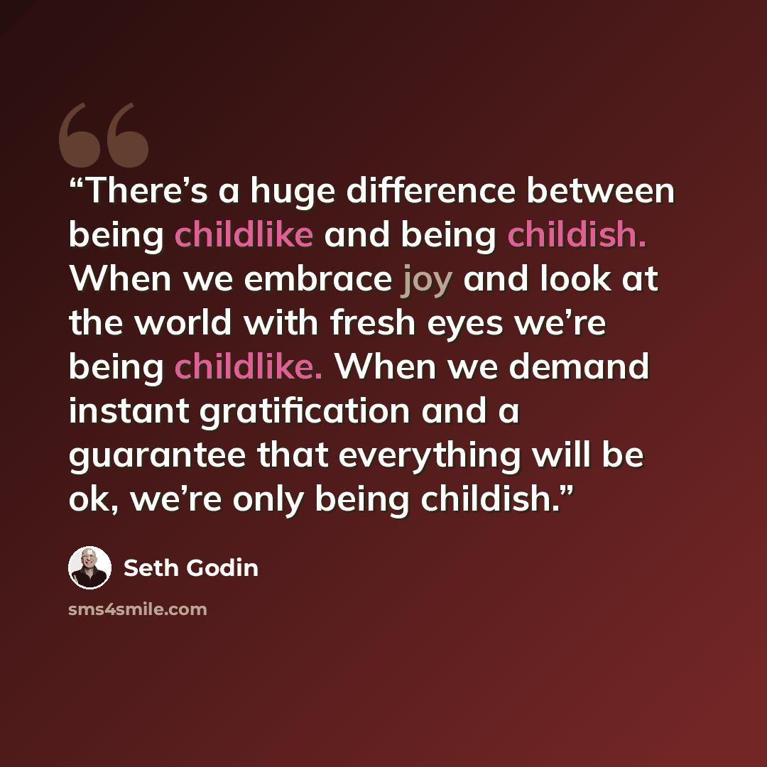 “There’s a huge difference between being childlike and being childish. When we embrace joy and look at the world with fresh eyes we’re being childlike. When we demand instant gratification and a guarantee that everything will be ok, we’re only being childish.” quote by Seth Godin