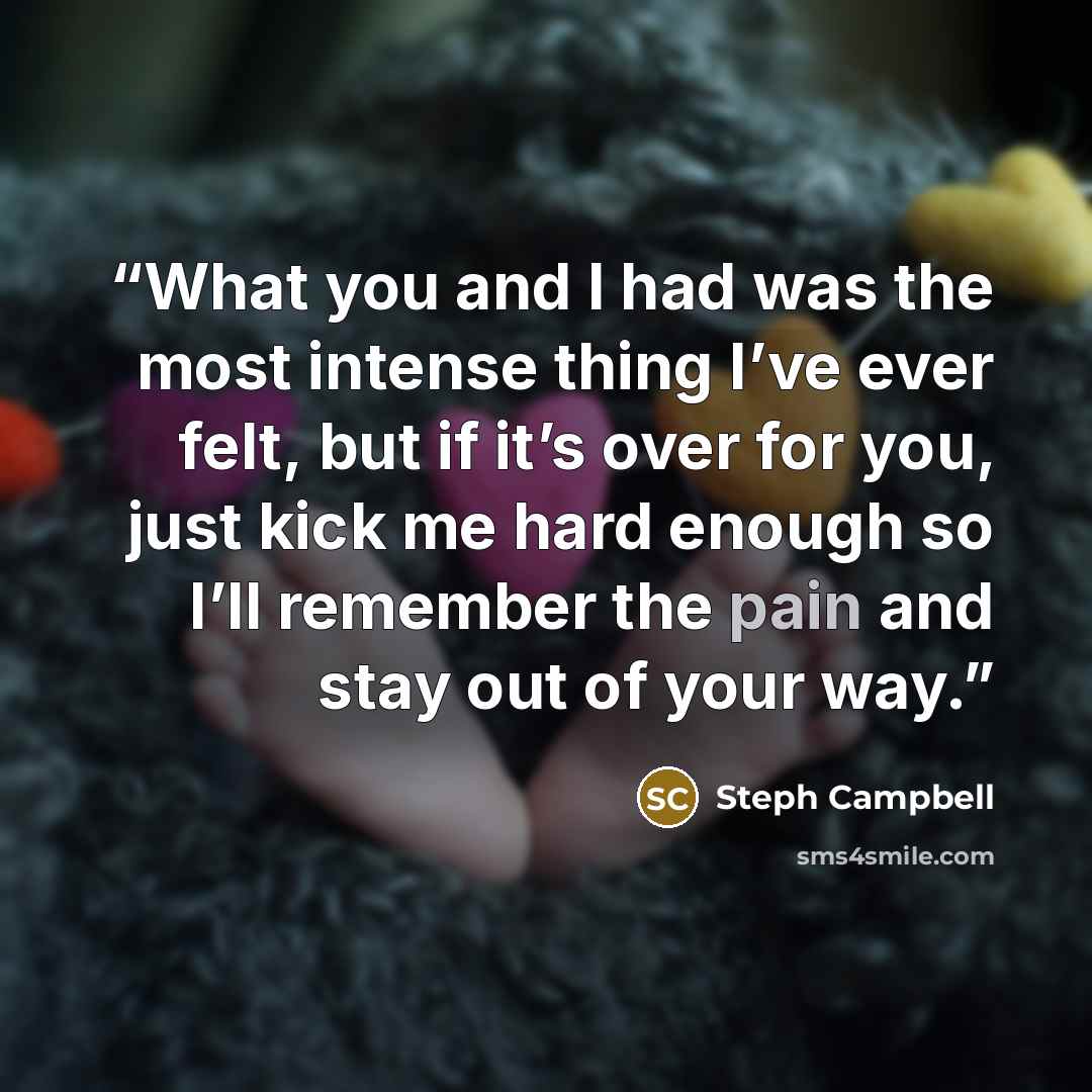 “What you and I had was the most intense thing I’ve ever felt, but if it’s over for you, just kick me hard enough so I’ll remember the pain and stay out of your way.” quote by Steph Campbell