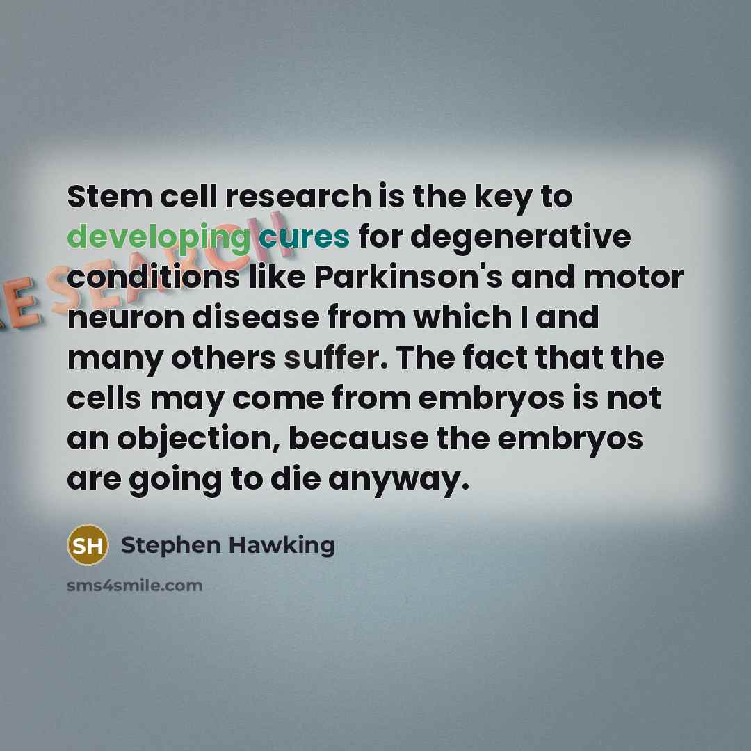 “Stem cell research is the key to developing cures for degenerative conditions like Parkinson's and motor neuron disease from which I and many others suffer. The fact that the cells may come from embryos is not an objection, because the embryos are going to die anyway.” quote by Stephen Hawking