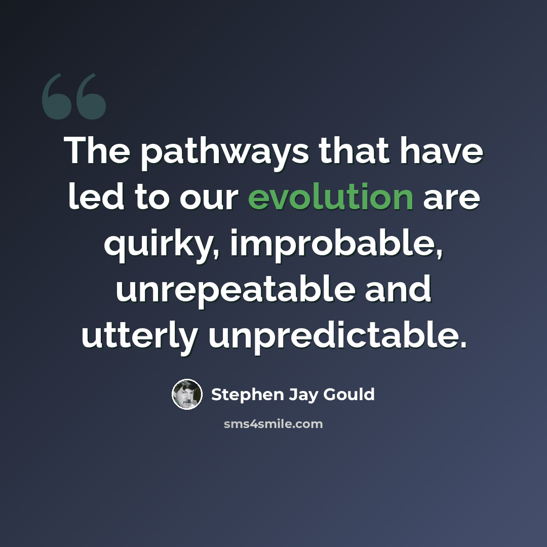 “The pathways that have led to our evolution are quirky, improbable, unrepeatable and utterly unpredictable.” quote by Stephen Jay Gould