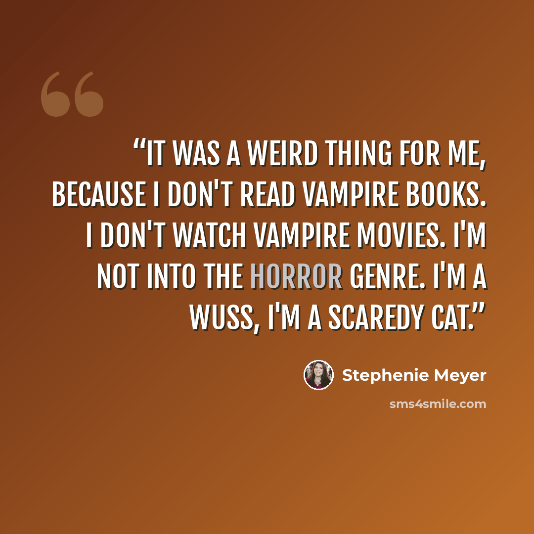 “It was a weird thing for me, because I don't read vampire books. I don't watch vampire movies. I'm not into the horror genre. I'm a wuss, I'm a scaredy cat.” quote by Stephenie Meyer