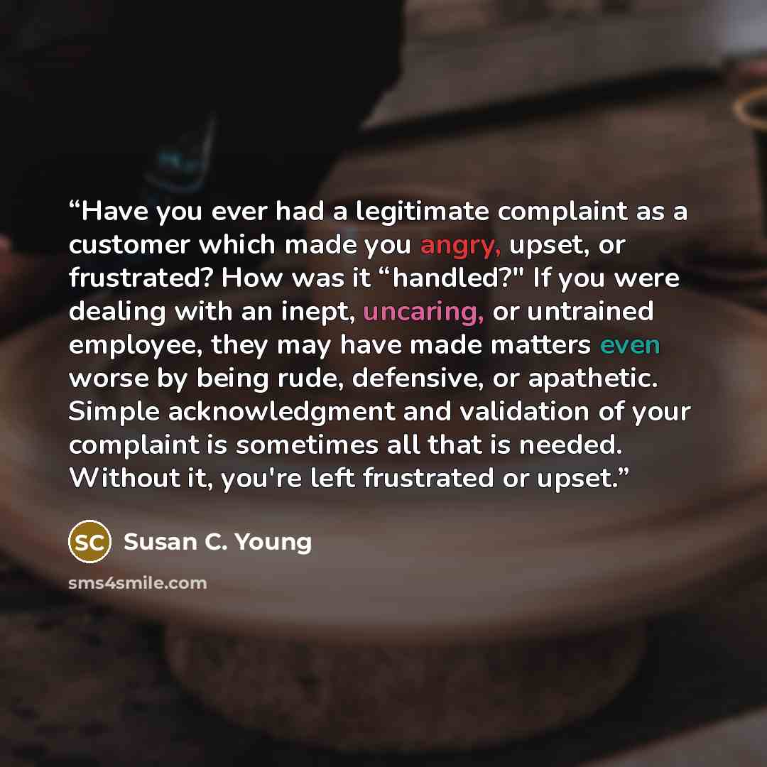 “Have you ever had a legitimate complaint as a customer which made you angry, upset, or frustrated? How was it “handled?" If you were dealing with an inept, uncaring, or untrained employee, they may have made matters even worse by being rude, defensive, or apathetic. Simple acknowledgment and…” quote by Susan C. Young