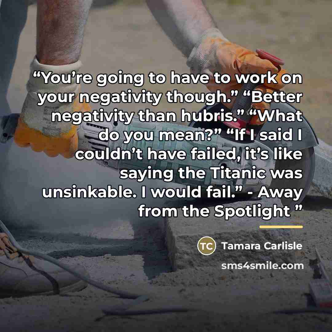 “You’re going to have to work on your negativity though.” “Better negativity than hubris.” “What do you mean?” “If I said I couldn’t have failed, it’s like saying the Titanic was unsinkable. I would fail.” - Away from the Spotlight” quote by Tamara Carlisle