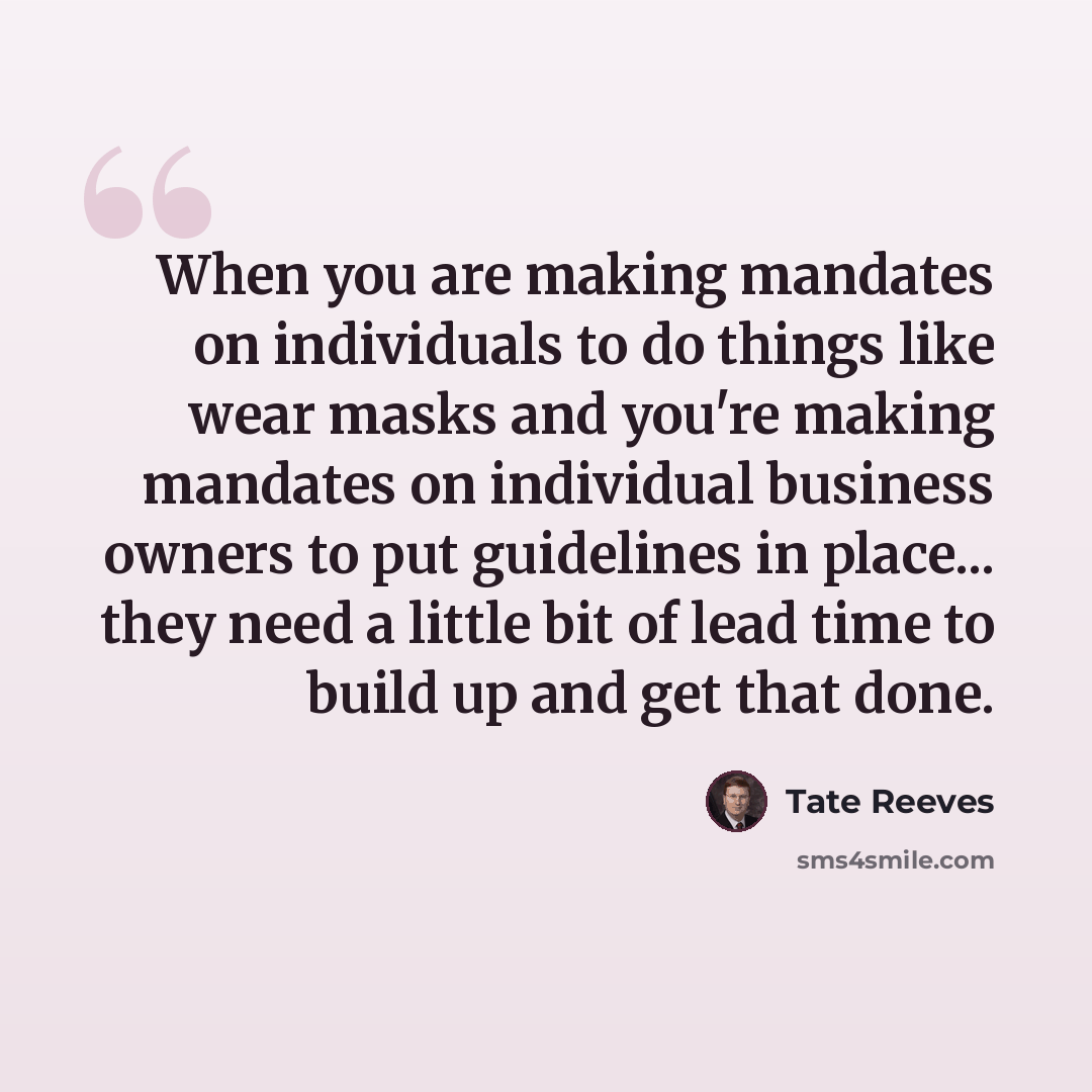 “When you are making mandates on individuals to do things like wear masks and you're making mandates on individual business owners to put guidelines in place... they need a little bit of lead time to build up and get that done.” quote by Tate Reeves
