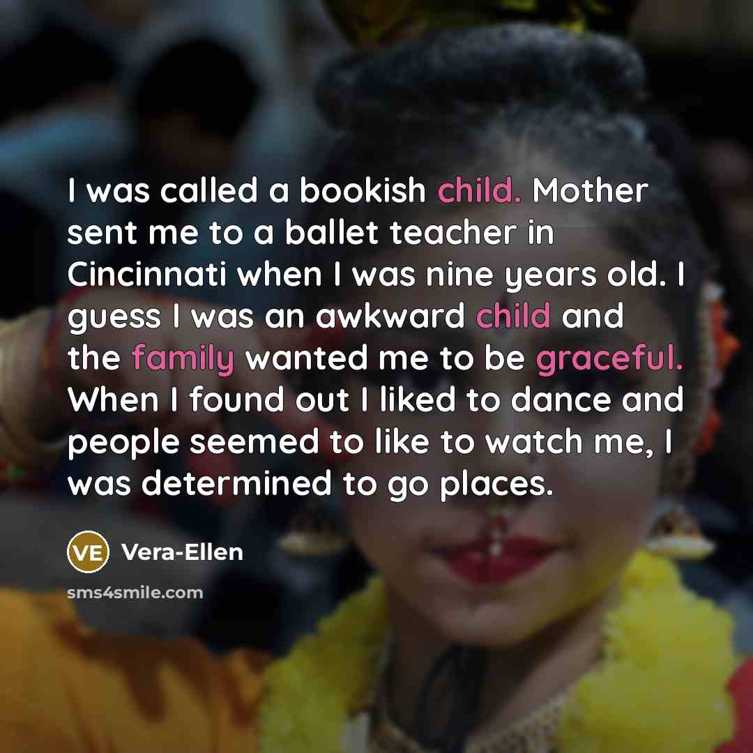 “I was called a bookish child. Mother sent me to a ballet teacher in Cincinnati when I was nine years old. I guess I was an awkward child and the family wanted me to be graceful. When I found out I liked to dance and people seemed to like to watch me, I was determined to go places.” quote by Vera-Ellen