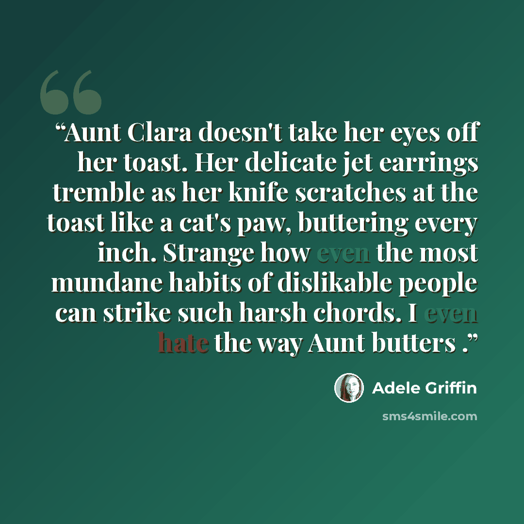 “Aunt Clara doesn't take her eyes off her toast. Her delicate jet earrings tremble as her knife scratches at the toast like a cat's paw, buttering every inch. Strange how even the most mundane habits of dislikable people can strike such harsh chords. I even hate the way Aunt butters .” quote by Adele Griffin