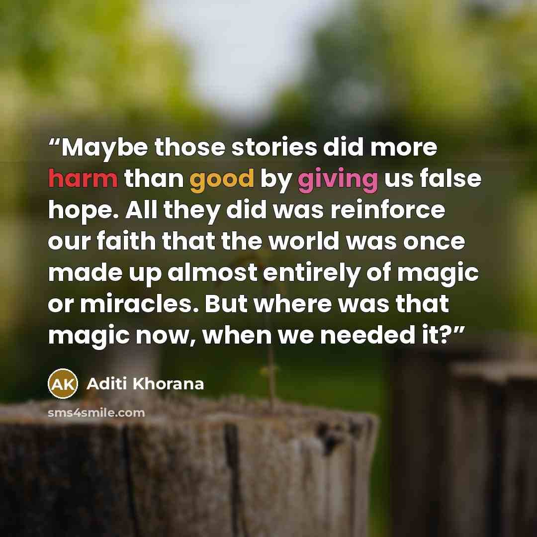 “Maybe those stories did more harm than good by giving us false hope. All they did was reinforce our faith that the world was once made up almost entirely of magic or miracles. But where was that magic now, when we needed it?” quote by Aditi Khorana