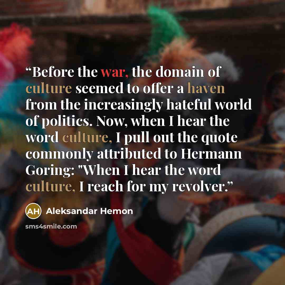 “Before the war, the domain of culture seemed to offer a haven from the increasingly hateful world of politics. Now, when I hear the word culture, I pull out the quote commonly attributed to Hermann Goring: "When I hear the word culture, I reach for my revolver.” quote by Aleksandar Hemon