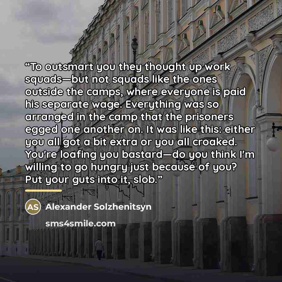 “To outsmart you they thought up work squads—but not squads like the ones outside the camps, where everyone is paid his separate wage. Everything was so arranged in the camp that the prisoners egged one another on. It was like this: either you all got a bit extra or you all croaked. You're loafing…” quote by Alexander Solzhenitsyn