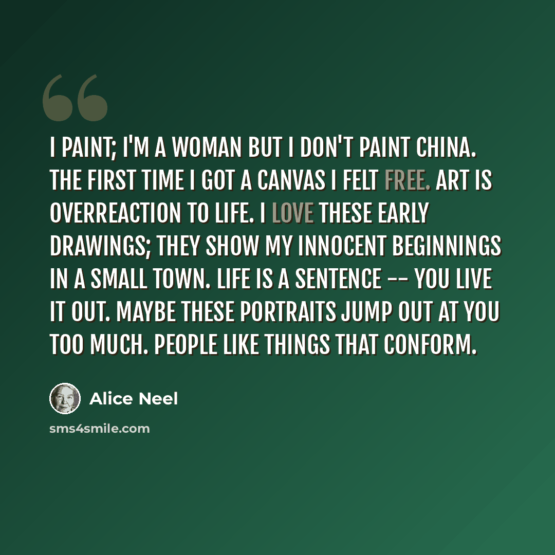 “I paint; I'm a woman but I don't paint china. The first time I got a canvas I felt free. Art is overreaction to life. I love these early drawings; they show my innocent beginnings in a small town. Life is a sentence -- you live it out. Maybe these portraits jump out at you too much. People like…” quote by Alice Neel