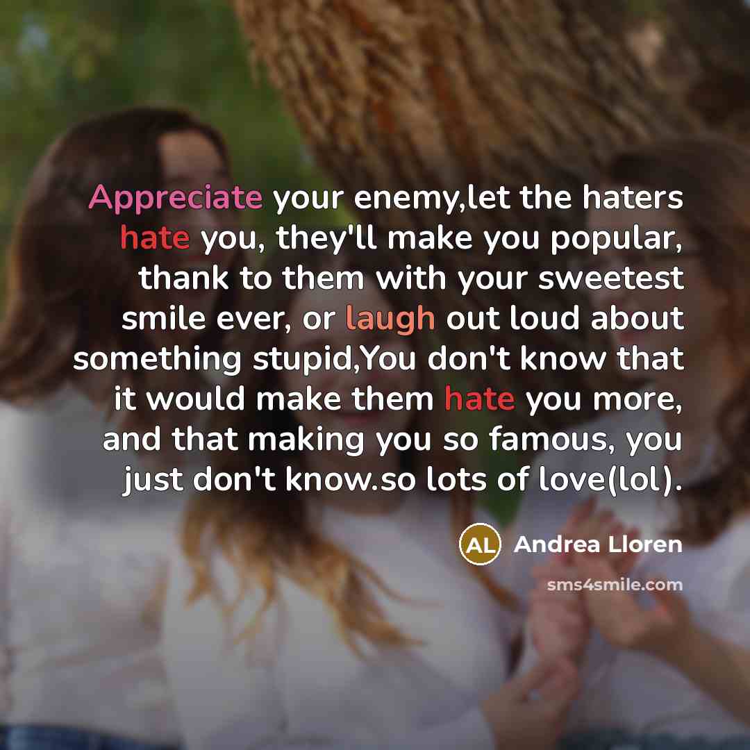 “Appreciate your enemy,let the haters hate you, they'll make you popular, thank to them with your sweetest smile ever, or laugh out loud about something stupid,You don't know that it would make them hate you more, and that making you so famous, you just don't know.so lots of love(lol).” quote by Andrea Lloren