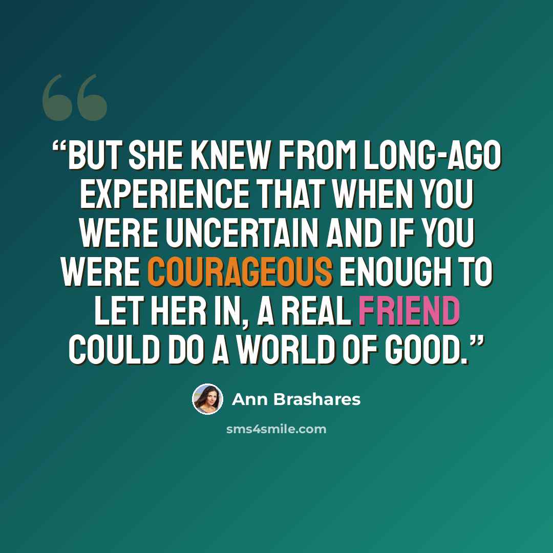 “But she knew from long-ago experience that when you were uncertain and if you were courageous enough to let her in, a real friend could do a world of good.” quote by Ann Brashares