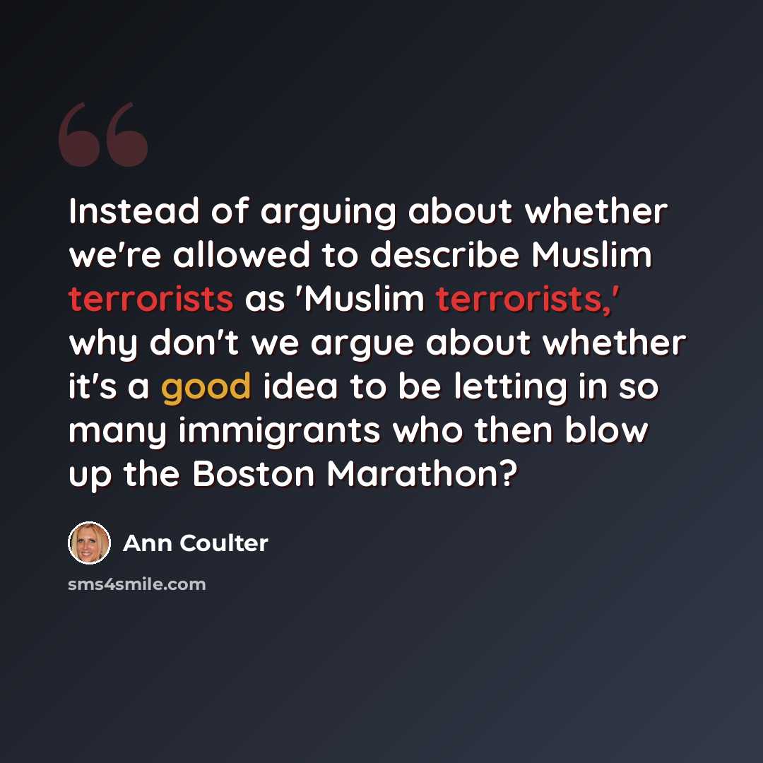 “Instead of arguing about whether we're allowed to describe Muslim terrorists as 'Muslim terrorists,' why don't we argue about whether it's a good idea to be letting in so many immigrants who then blow up the Boston Marathon?” quote by Ann Coulter