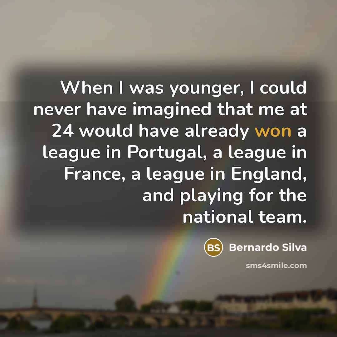 “When I was younger, I could never have imagined that me at 24 would have already won a league in Portugal, a league in France, a league in England, and playing for the national team.” quote by Bernardo Silva