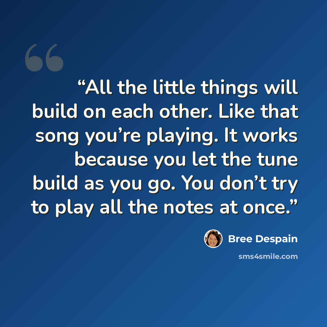 “All the little things will build on each other. Like that song you’re playing. It works because you let the tune build as you go. You don’t try to play all the notes at once.” quote by Bree Despain