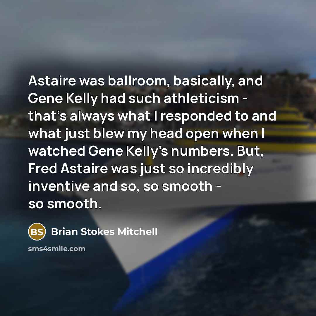 “Astaire was ballroom, basically, and Gene Kelly had such athleticism - that's always what I responded to and what just blew my head open when I watched Gene Kelly's numbers. But, Fred Astaire was just so incredibly inventive and so, so smooth - so smooth.” quote by Brian Stokes Mitchell