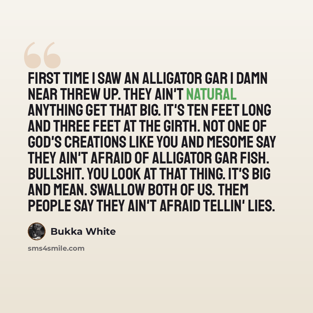 “First time I saw an alligator gar I damn near threw up. They ain't natural anything get that big. It's ten feet long and three feet at the girth. Not one of God's creations like you and meSome say they ain't afraid of alligator gar fish. Bullshit. You look at that thing. It's big and mean. Swallow…” quote by Bukka White